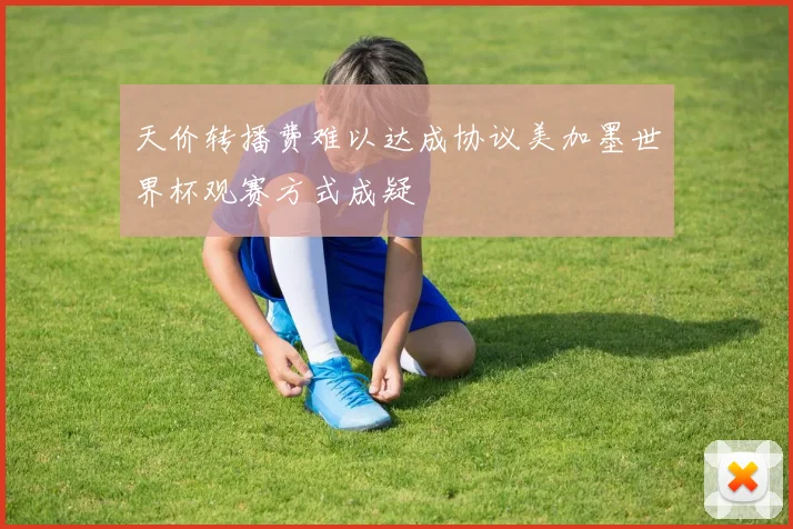 天价转播费难以达成协议美加墨世界杯观赛方式成疑