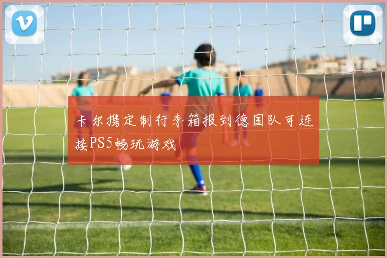 卡尔携定制行李箱报到德国队可连接PS5畅玩游戏