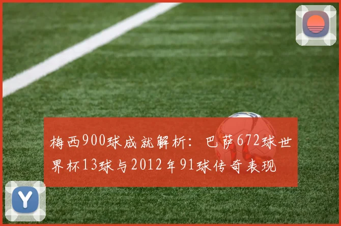 梅西900球成就解析：巴萨672球世界杯13球与2012年91球传奇表现