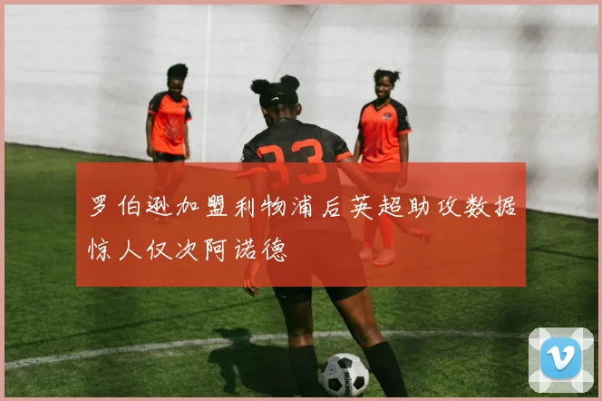 罗伯逊加盟利物浦后英超助攻数据惊人仅次阿诺德