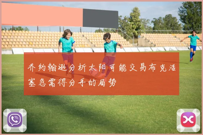乔约翰逊分析太阳可能交易布克活塞急需得分手的局势
