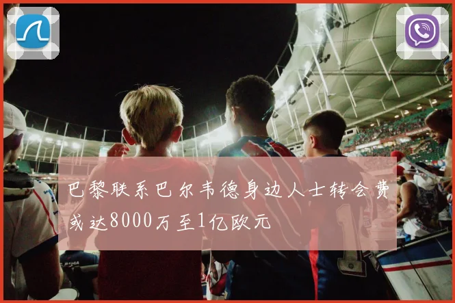 巴黎联系巴尔韦德身边人士转会费或达8000万至1亿欧元