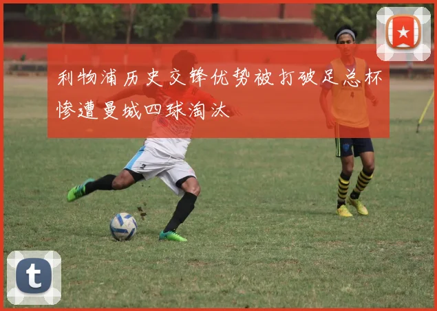 利物浦历史交锋优势被打破足总杯惨遭曼城四球淘汰