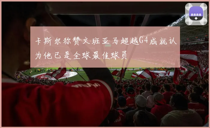 卡斯尔称赞文班亚马超越G4成就认为他已是全球最佳球员