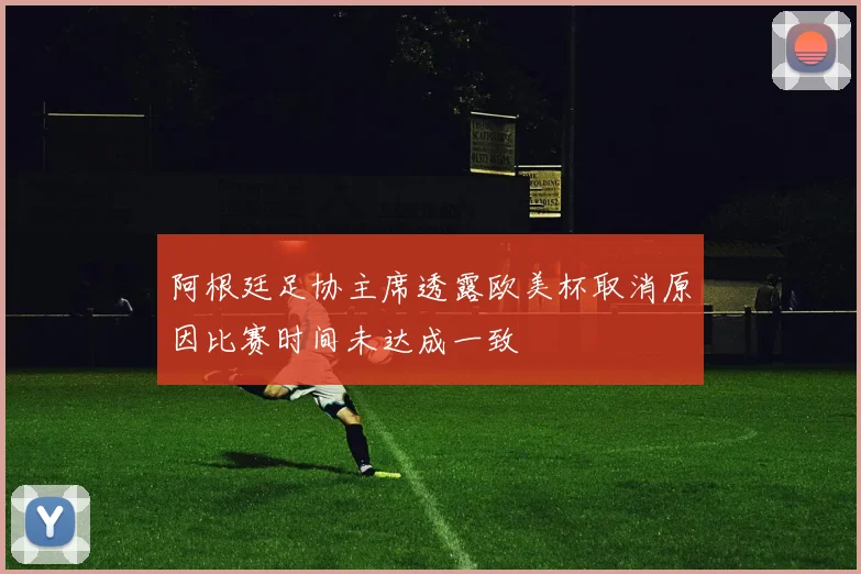 阿根廷足协主席透露欧美杯取消原因比赛时间未达成一致