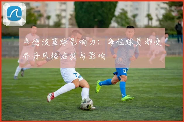 韦德谈篮球影响力：每位球员都受乔丹风格启发与影响