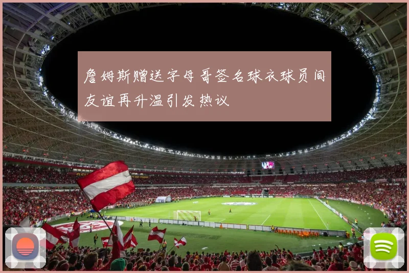 詹姆斯赠送字母哥签名球衣球员间友谊再升温引发热议