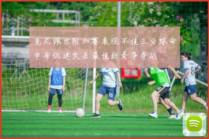 克尼佩尔附加赛表现不佳三分球命中率低迷失去最佳新秀争夺战