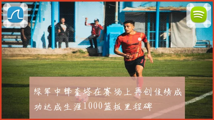 绿军中锋奎塔在赛场上再创佳绩成功达成生涯1000篮板里程碑