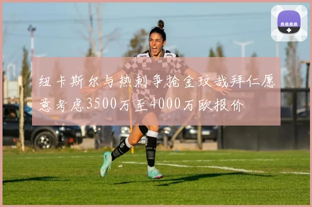 纽卡斯尔与热刺争抢金玟哉拜仁愿意考虑3500万至4000万欧报价