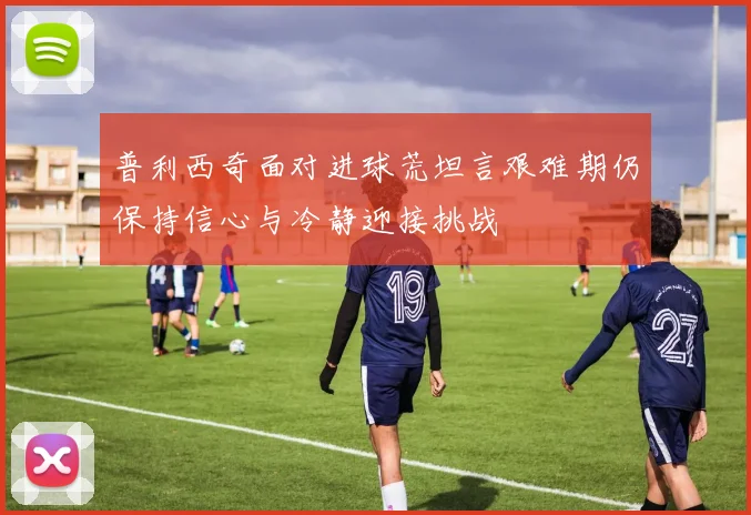普利西奇面对进球荒坦言艰难期仍保持信心与冷静迎接挑战