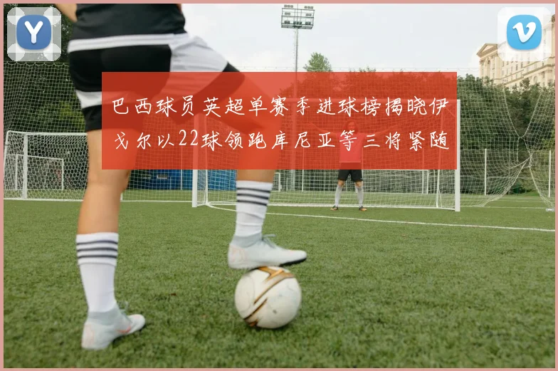 巴西球员英超单赛季进球榜揭晓伊戈尔以22球领跑库尼亚等三将紧随其后
