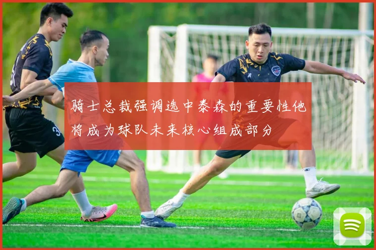 骑士总裁强调选中泰森的重要性他将成为球队未来核心组成部分