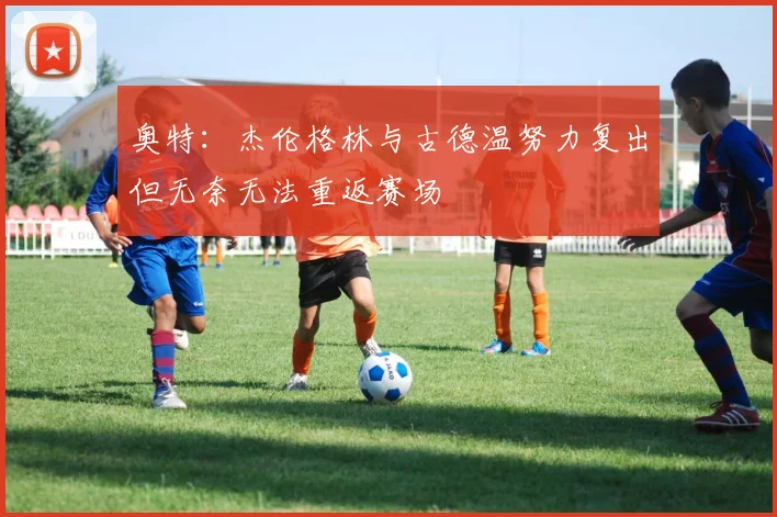 奥特：杰伦格林与古德温努力复出但无奈无法重返赛场