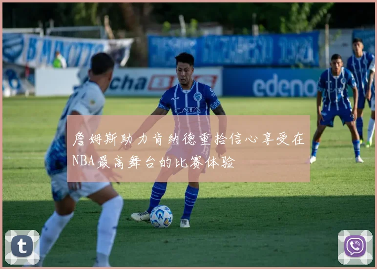 詹姆斯助力肯纳德重拾信心享受在NBA最高舞台的比赛体验