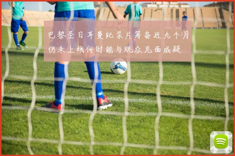 巴黎圣日耳曼纪录片筹备近九个月仍未上线何时能与观众见面成疑
