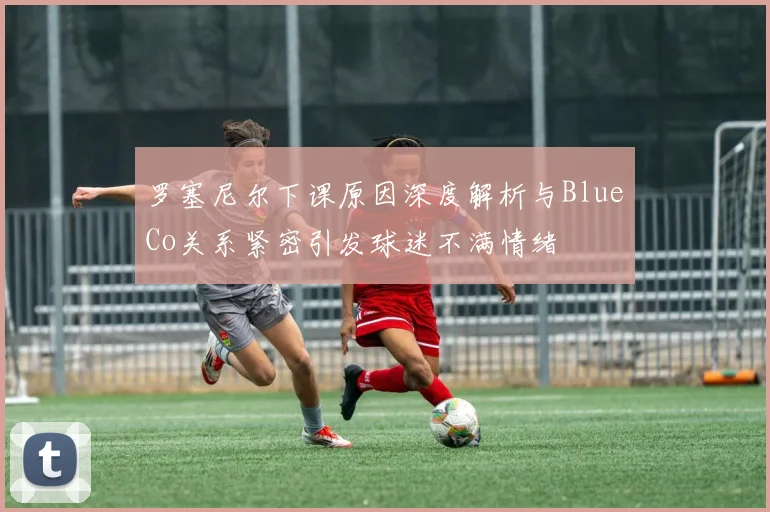 罗塞尼尔下课原因深度解析与BlueCo关系紧密引发球迷不满情绪