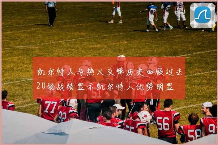 凯尔特人与热火交锋历史回顾过去20场战绩显示凯尔特人优势明显