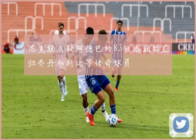 尼克杨质疑阿德巴约83分成就称应归乔丹和科比等传奇球员