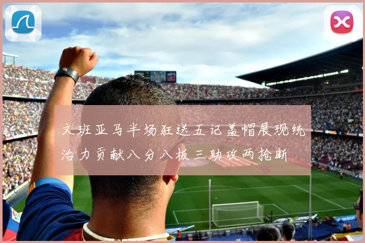 文班亚马半场狂送五记盖帽展现统治力贡献八分八板三助攻两抢断