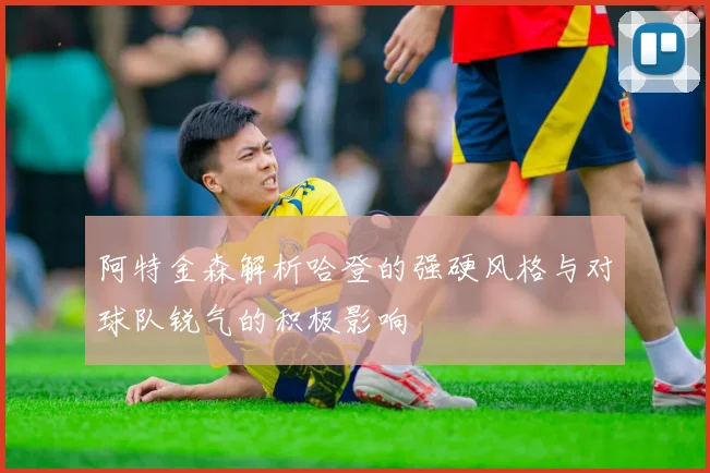 阿特金森解析哈登的强硬风格与对球队锐气的积极影响
