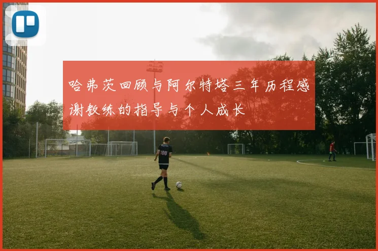 哈弗茨回顾与阿尔特塔三年历程感谢教练的指导与个人成长