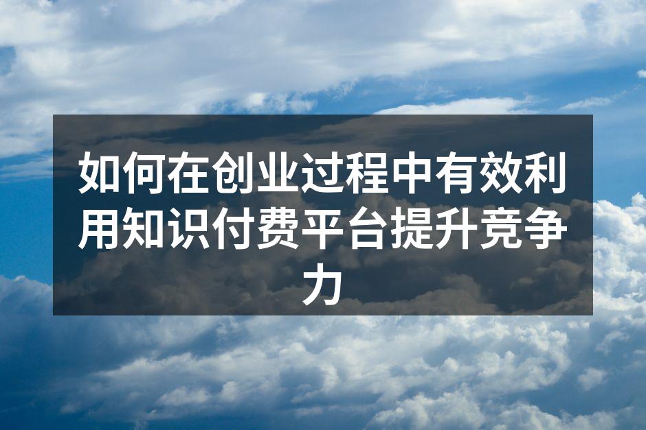如何在创业过程中有效利用知识付费平台提升竞争力